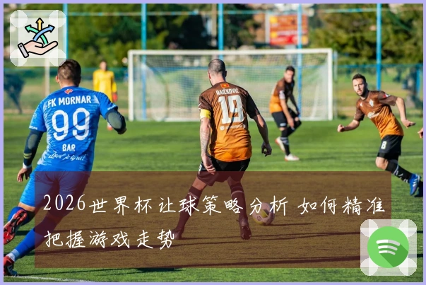 2026世界杯让球策略分析 如何精准把握游戏走势