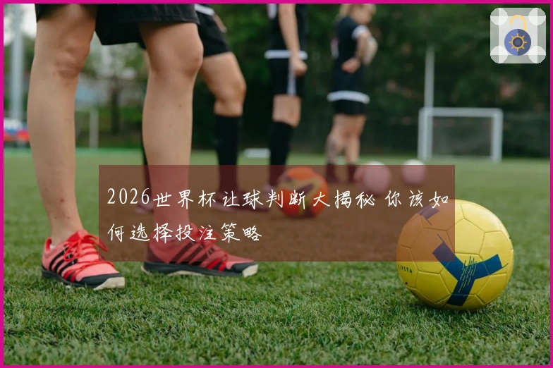 2026世界杯让球判断大揭秘 你该如何选择投注策略